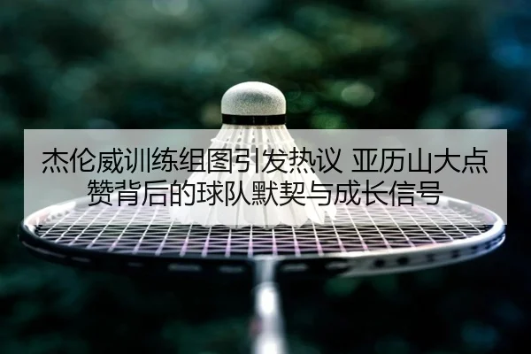 杰伦威训练组图引发热议 亚历山大点赞背后的球队默契与成长信号